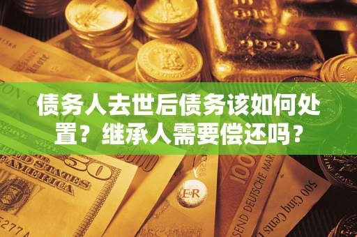 济南债务人去世后债务该如何处置？继承人需要偿还吗？