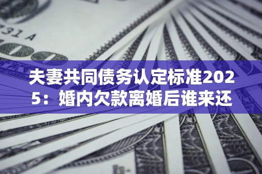济南夫妻共同债务认定标准2025:婚内欠款离婚后谁来还? 济南夫妻共同债务认定标准2025:婚内欠款离婚后谁来还?