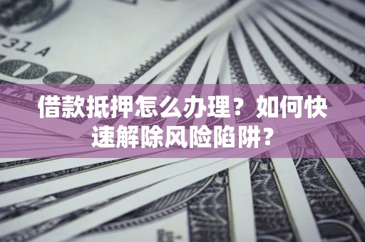 济南借款抵押怎么办理？如何快速解除风险陷阱？