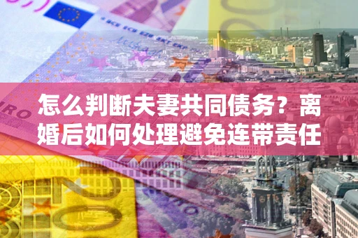 济南怎么判断夫妻共同债务？离婚后如何处理避免连带责任？